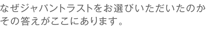 なぜジャパントラストをお選びいただいたのかその答えがここにあります。